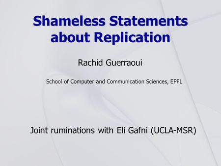 Shameless Statements about Replication Rachid Guerraoui School of Computer and Communication Sciences, EPFL Joint ruminations with Eli Gafni (UCLA-MSR)