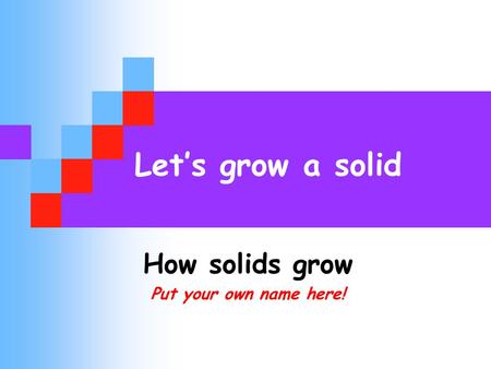 Let’s grow a solid How solids grow Put your own name here!