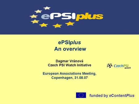 EPSIplus An overview Dagmar Vránová Czech PSI Watch Initiative European Associations Meeting, Copenhagen, 31.08.07 funded by eContentPlus.