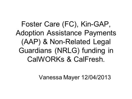 Foster Care (FC), Kin-GAP, Adoption Assistance Payments (AAP) & Non-Related Legal Guardians (NRLG) funding in CalWORKs & CalFresh. Vanessa Mayer 12/04/2013.