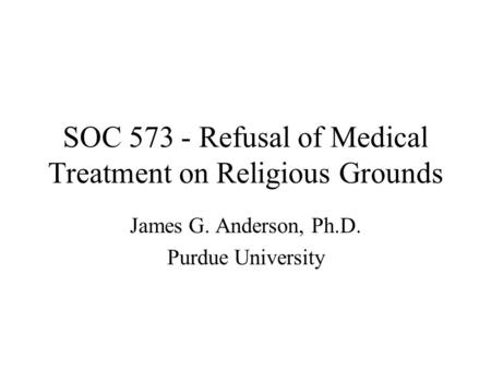 SOC 573 - Refusal of Medical Treatment on Religious Grounds James G. Anderson, Ph.D. Purdue University.