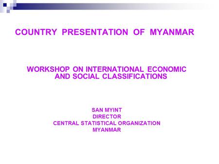 COUNTRY PRESENTATION OF MYANMAR WORKSHOP ON INTERNATIONAL ECONOMIC AND SOCIAL CLASSIFICATIONS SAN MYINT DIRECTOR CENTRAL STATISTICAL ORGANIZATION MYANMAR.