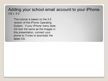 Adding your school email account to your iPhone. OS v. 5.0 This tutorial is based on the 5.0 version of the iPhone Operating System. If your iPhone menu.