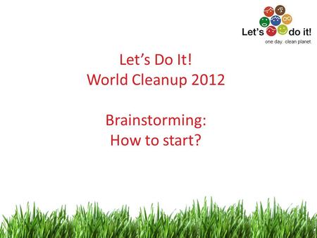 1 Let’s Do It! World Cleanup 2012 Brainstorming: How to start? one day. clean planet.