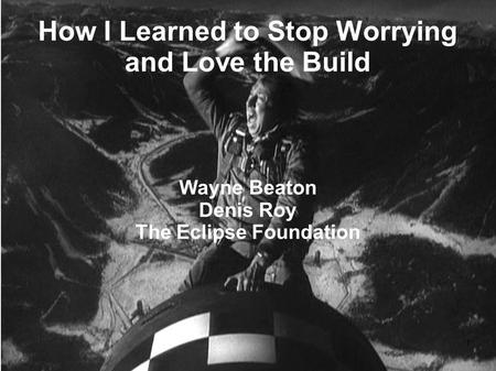 1 How I Learned to Stop Worrying and Love the Build Wayne Beaton Denis Roy The Eclipse Foundation.