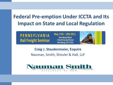 Federal Pre-emption Under ICCTA and Its Impact on State and Local Regulation Craig J. Staudenmaier, Esquire Nauman, Smith, Shissler & Hall, LLP.