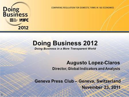 Doing Business 2012 Doing Business in a More Transparent World Augusto Lopez-Claros Director, Global Indicators and Analysis Geneva Press Club – Geneva,