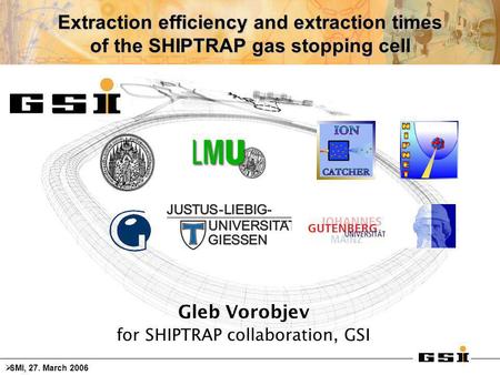Extraction efficiency and extraction times of the SHIPTRAP gas stopping cell Gleb Vorobjev for SHIPTRAP collaboration, GSI  SMI, 27. March 2006.