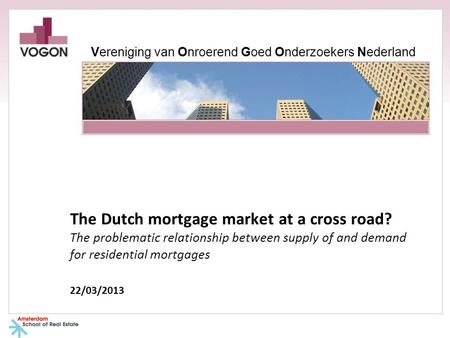 The Dutch mortgage market at a cross road? The problematic relationship between supply of and demand for residential mortgages 22/03/2013 Vereniging van.