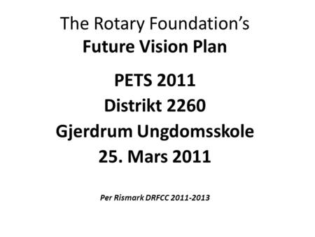 The Rotary Foundation’s Future Vision Plan PETS 2011 Distrikt 2260 Gjerdrum Ungdomsskole 25. Mars 2011 Per Rismark DRFCC 2011-2013.