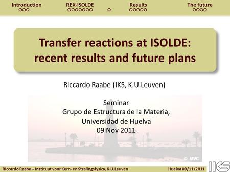 Riccardo Raabe – Instituut voor Kern- en Stralingsfysica, K.U.Leuven Huelva 09/11/2011 IntroductionREX-ISOLDEResultsThe future Transfer reactions at ISOLDE: