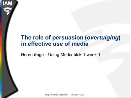 Hogeschool van Amsterdam Interactieve Media The role of persuasion (overtuiging) in effective use of media Hoorcollege - Using Media blok 1 week 1.