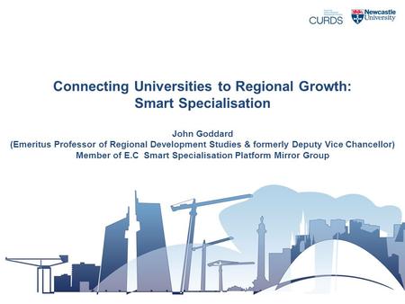 Connecting Universities to Regional Growth: Smart Specialisation John Goddard (Emeritus Professor of Regional Development Studies & formerly Deputy Vice.
