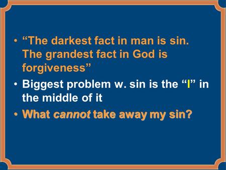 “The darkest fact in man is sin. The grandest fact in God is forgiveness” Biggest problem w. sin is the “I” in the middle of it What cannot take away my.