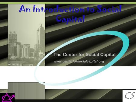 An Introduction to Social Capital CS C The Center for Social Capital www.centerforsocialcapital.org.