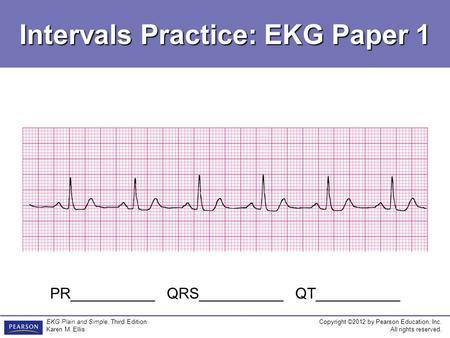 Copyright ©2012 by Pearson Education, Inc. All rights reserved. EKG Plain and Simple, Third Edition Karen M. Ellis Intervals Practice: EKG Paper 1 PR__________.