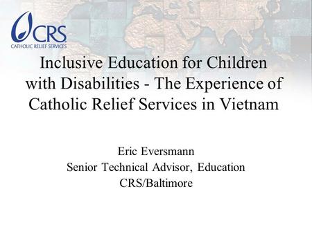 Inclusive Education for Children with Disabilities - The Experience of Catholic Relief Services in Vietnam Eric Eversmann Senior Technical Advisor, Education.