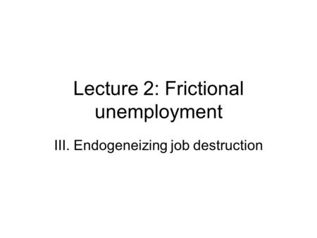 Lecture 2: Frictional unemployment III. Endogeneizing job destruction.