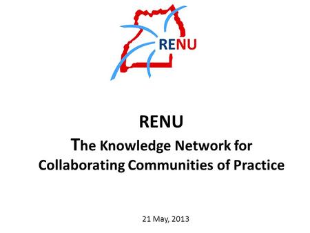 RENU T he Knowledge Network for Collaborating Communities of Practice 21 May, 2013.