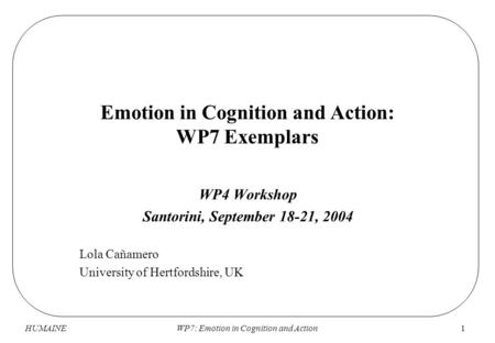 HUMAINEWP7: Emotion in Cognition and Action1 Emotion in Cognition and Action: WP7 Exemplars WP4 Workshop Santorini, September 18-21, 2004 Lola Cañamero.