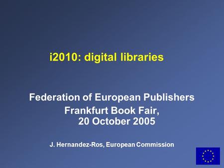 Federation of European Publishers Frankfurt Book Fair, 20 October 2005 J. Hernandez-Ros, European Commission i2010: digital libraries.