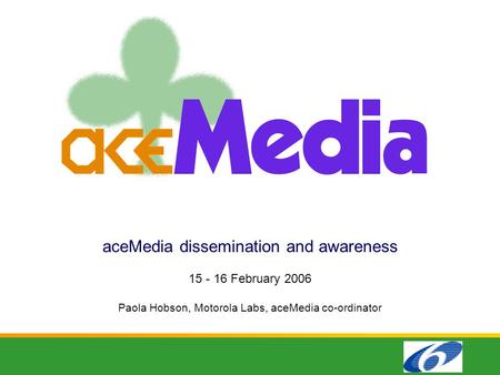 AceMedia dissemination and awareness 15 - 16 February 2006 Paola Hobson, Motorola Labs, aceMedia co-ordinator.