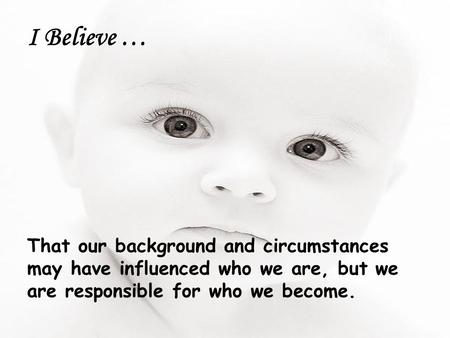 I Believe … That our background and circumstances may have influenced who we are, but we are responsible for who we become.