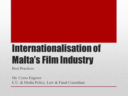 Internationalisation of Malta’s Film Industry Best Practices Mr. Cyrus Engerer E.U. & Media Policy, Law & Fund Consultant.