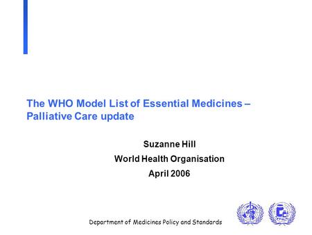 Department of Medicines Policy and Standards The WHO Model List of Essential Medicines – Palliative Care update Suzanne Hill World Health Organisation.