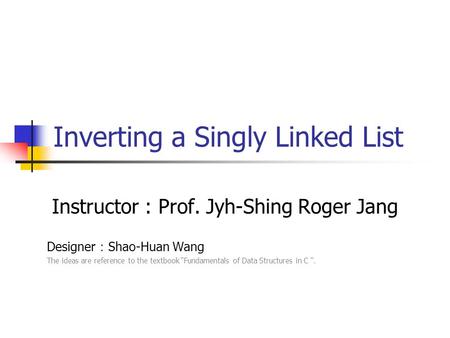 Inverting a Singly Linked List Instructor : Prof. Jyh-Shing Roger Jang Designer ： Shao-Huan Wang The ideas are reference to the textbook “Fundamentals.
