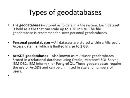 Types of geodatabases File geodatabases—Stored as folders in a file system. Each dataset is held as a file that can scale up to 1 TB in size. The file.