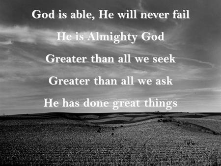 God is able, He will never fail He is Almighty God Greater than all we seek Greater than all we ask He has done great things.