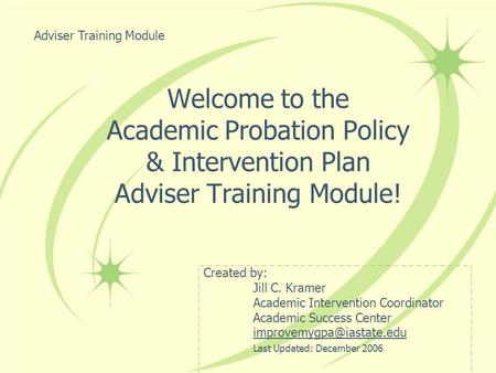 Welcome to the Academic Probation Policy & Intervention Plan Adviser Training Module! Created by: Jill C. Kramer Academic Intervention Coordinator Academic.