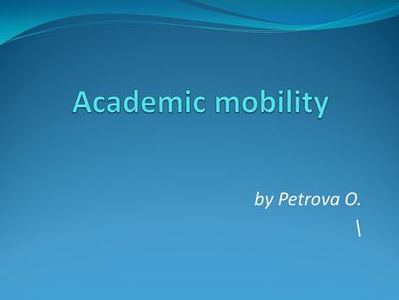 By Petrova O. \. The content The poll The definition of academic mobility Types of academic mobility Importance of academic mobility Statistics Two sides.