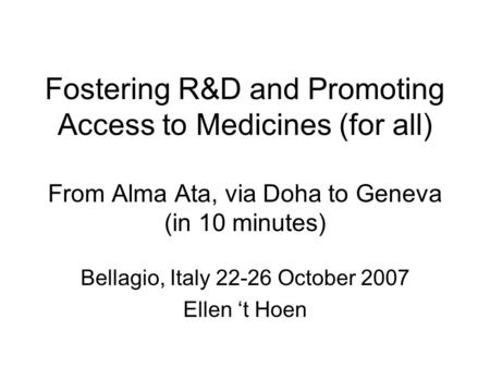 Fostering R&D and Promoting Access to Medicines (for all) From Alma Ata, via Doha to Geneva (in 10 minutes) Bellagio, Italy 22-26 October 2007 Ellen ‘t.