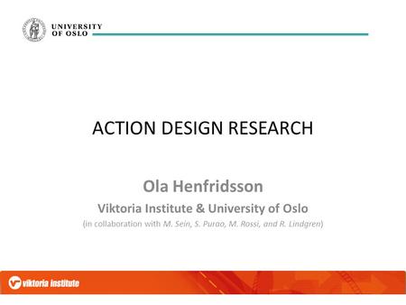 ACTION DESIGN RESEARCH Ola Henfridsson Viktoria Institute & University of Oslo (in collaboration with M. Sein, S. Purao, M. Rossi, and R. Lindgren)