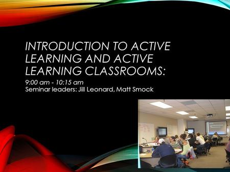 INTRODUCTION TO ACTIVE LEARNING AND ACTIVE LEARNING CLASSROOMS: 9:00 am - 10:15 am Seminar leaders: Jill Leonard, Matt Smock.