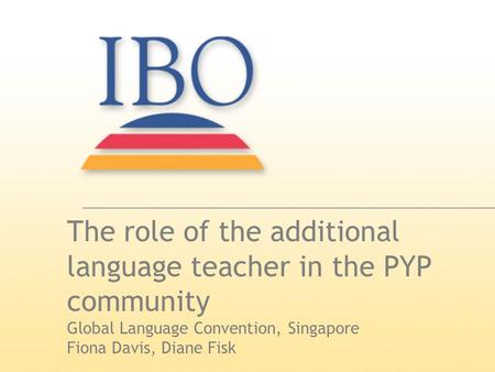The role of the additional language teacher in the PYP community Global Language Convention, Singapore Fiona Davis, Diane Fisk.
