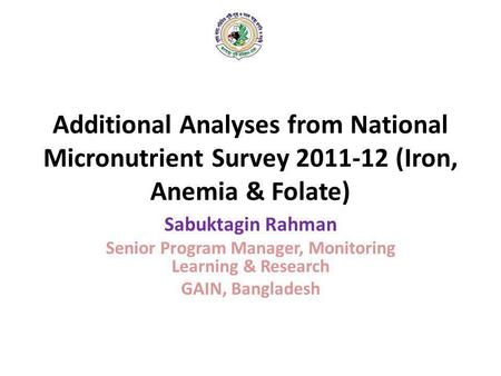Additional Analyses from National Micronutrient Survey 2011-12 (Iron, Anemia & Folate) Sabuktagin Rahman Senior Program Manager, Monitoring Learning &