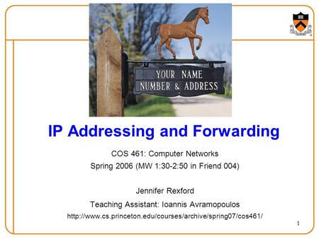 1 IP Addressing and Forwarding COS 461: Computer Networks Spring 2006 (MW 1:30-2:50 in Friend 004) Jennifer Rexford Teaching Assistant: Ioannis Avramopoulos.