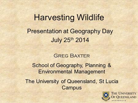 Harvesting Wildlife Greg Baxter School of Geography, Planning & Environmental Management The University of Queensland, St Lucia Campus Presentation at.