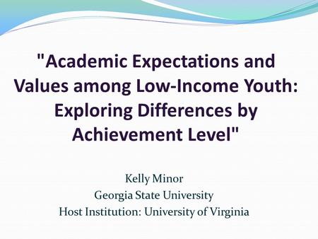 Academic Expectations and Values among Low-Income Youth: Exploring Differences by Achievement Level Kelly Minor Georgia State University Host Institution: