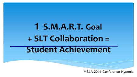 1 S.M.A.R.T. Goal + SLT Collaboration = Student Achievement MSLA 2014 Conference Hyannis.