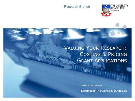 Life Impact The University of Adelaide Friday, 20 August 2010 Research Branch V ALUING Y OUR R ESEARCH : C OSTING & P RICING G RANT A PPLICATIONS.