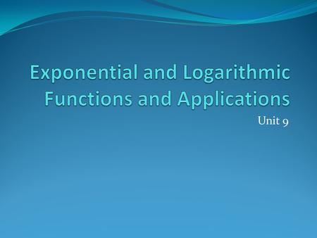 Unit 9. Unit 9: Exponential and Logarithmic Functions and Applications.