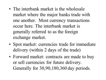 The interbank market is the wholesale market where the major banks trade with one another. Most currency transactions occur here. The interbank market.