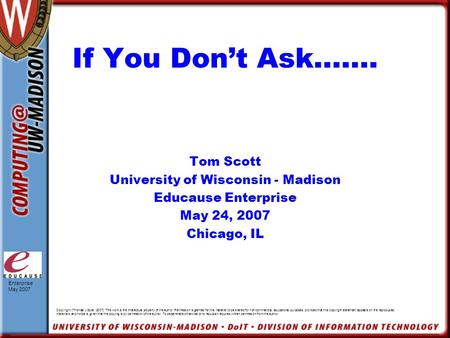 Enterprise May 2007 If You Don’t Ask……. Tom Scott University of Wisconsin - Madison Educause Enterprise May 24, 2007 Chicago, IL Copyright [Thomas J Scott,