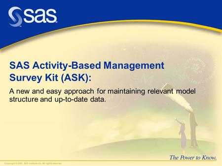 Copyright © 2006, SAS Institute Inc. All rights reserved. SAS Activity-Based Management Survey Kit (ASK): A new and easy approach for maintaining relevant.