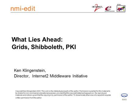 What Lies Ahead: Grids, Shibboleth, PKI Ken Klingenstein, Director, Internet2 Middleware Initiative Copyright Ken Klingenstein 2003. This work is the intellectual.