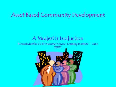 Asset Based Community Development A Modest Introduction Presented at the CCPH Summer Service-Learning Institute ~ June 2005.